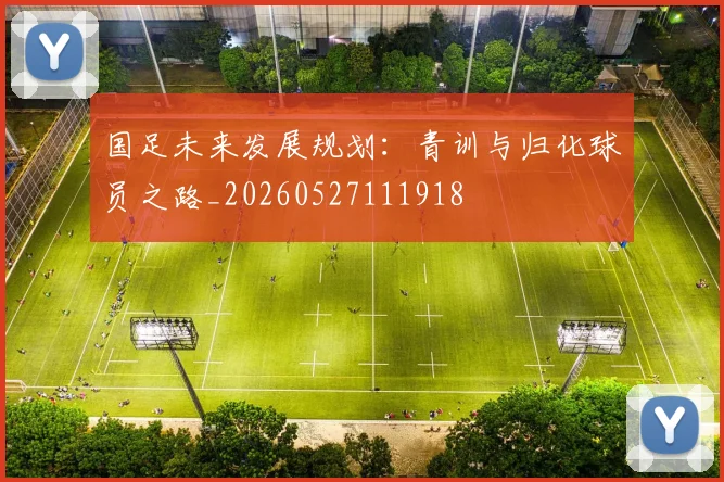 国足未来发展规划：青训与归化球员之路_20260527111918
