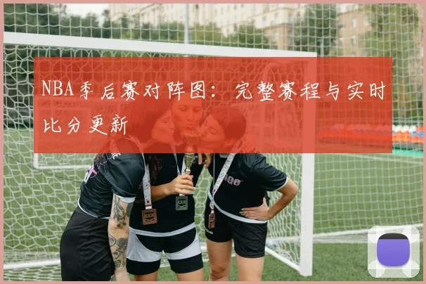 NBA季后赛对阵图:完整赛程与实时比分更新