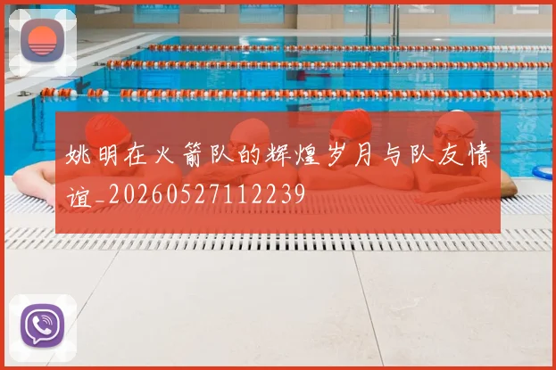 姚明在火箭队的辉煌岁月与队友情谊_20260527112239