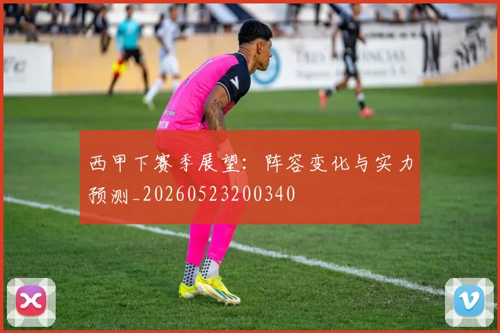 西甲下赛季展望：阵容变化与实力预测_20260523200340