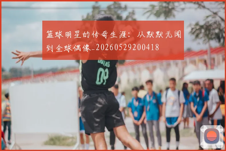 篮球明星的传奇生涯：从默默无闻到全球偶像_20260529200418