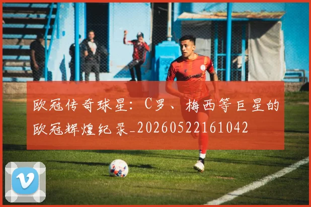 欧冠传奇球星：C罗、梅西等巨星的欧冠辉煌纪录_20260522161042