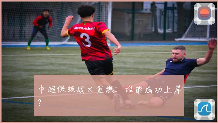 中超保级战火重燃:谁能成功上岸?