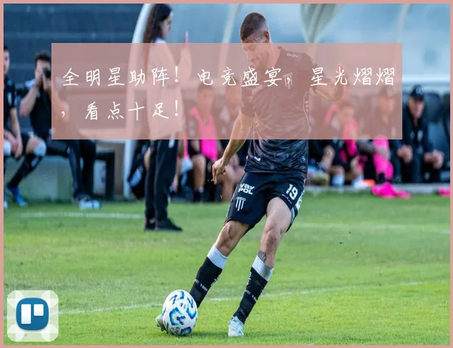 全明星助阵!电竞盛宴,星光熠熠,看点十足!