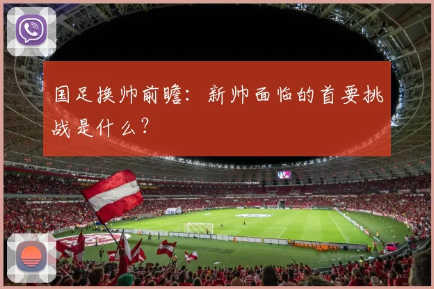国足换帅前瞻:新帅面临的首要挑战是什么?