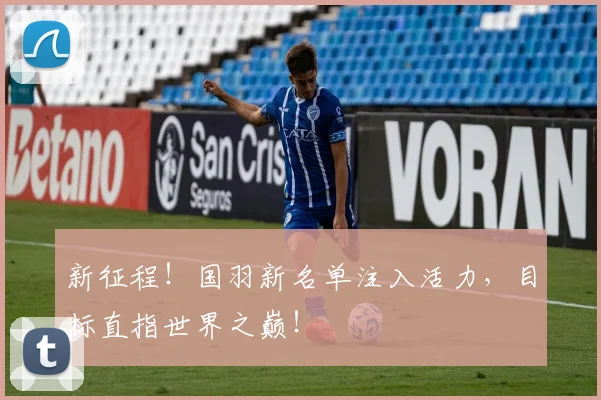 新征程！国羽新名单注入活力，目标直指世界之巅！