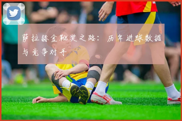 萨拉赫金靴奖之路：历年进球数据与竞争对手