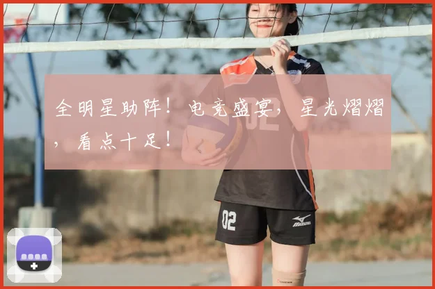 全明星助阵!电竞盛宴,星光熠熠,看点十足!